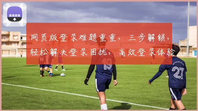 网页版登录难题重重，三步解锁，轻松解决登录困扰，高效登录体验，一触即达