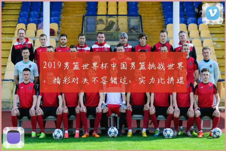 2019男篮世界杯中国男篮挑战世界，精彩对决不容错过，实力比拼逗你一乐