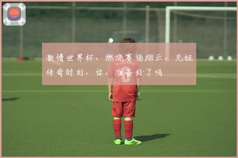激情世界杯，燃烧赛场烟云，见证传奇时刻，你，准备好了吗
