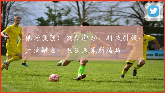 银河集团：创新驱动，科技引领，产业融合，共筑未来新格局
